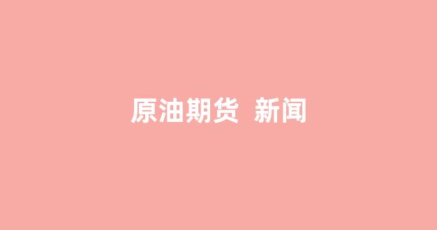 原油期货  新闻(原油期货app)_https://www.taocizhiliang.com_装修公司_第1张